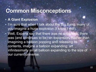  A Giant Explosion
 I’m sure that when I talk about the Big Bang, many of
you imagine a huge explosion (I know I did!).
 Well, Experts say that there was no explosion; there
was (and continues to be) an expansion. Rather than
imagining a balloon popping and releasing its
contents, imagine a balloon expanding: an
infinitesimally small balloon expanding to the size of
our current universe.
22
 