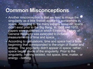  Another misconception is that we tend to image the
singularity as a little fireball appearing somewhere in
space. According to the many experts however, space
didn't exist prior to the Big Bang. In 1968 and 1970,
papers were published in which Einstein's Theory of
General Relativity was extended to include
measurements of time and space.
 According to calculations, time and space had a finite
beginning that corresponded to the origin of matter and
energy. The singularity didn't appear in space; rather,
space began inside of the singularity. Prior to the
singularity, nothing existed, not space, time, matter, or
energy - nothing.
23
 