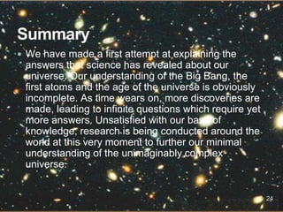  We have made a first attempt at explaining the
answers that science has revealed about our
universe. Our understanding of the Big Bang, the
first atoms and the age of the universe is obviously
incomplete. As time wears on, more discoveries are
made, leading to infinite questions which require yet
more answers. Unsatisfied with our base of
knowledge, research is being conducted around the
world at this very moment to further our minimal
understanding of the unimaginably complex
universe.
24
 