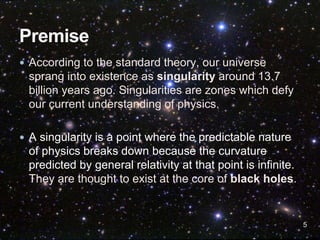  According to the standard theory, our universe
sprang into existence as singularity around 13.7
billion years ago. Singularities are zones which defy
our current understanding of physics.
 A singularity is a point where the predictable nature
of physics breaks down because the curvature
predicted by general relativity at that point is infinite.
They are thought to exist at the core of black holes.
5
 