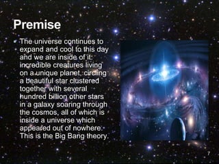 7
 The universe continues to
expand and cool to this day
and we are inside of it:
incredible creatures living
on a unique planet, circling
a beautiful star clustered
together with several
hundred billion other stars
in a galaxy soaring through
the cosmos, all of which is
inside a universe which
appeared out of nowhere.
This is the Big Bang theory.
 