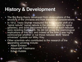  The Big Bang theory developed from observations of the
structure of the Universe and from theoretical considerations.
 In 1912, Vesto Slipher measured the first Doppler shift of a
"spiral nebula" (spiral nebula is the obsolete term for spiral
galaxies), and soon discovered that almost all such nebulae
were receding from Earth. He did not grasp the cosmological
implications of this fact, and indeed at the time it was highly
controversial whether or not these nebulae were "island
universes" outside our Milky Way.
 Other scientists who contributed to the research of the
expanding universe include:
• Albert Einstein
• Alexander Friedmann
• Edwin Hubble
8
 