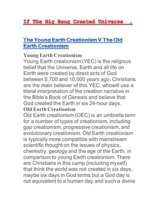 Young Earth Creationism
Young Earth creationism (YEC) is the religious
belief that the Universe, Earth and all life on
Earth were created by direct acts of God
between 5,700 and 10,000 years ago. Christians
are the main believer of this YEC, whowill use a
literal interpretation of the creation narrative in
the Bible’s Book of Genesis and believe that
God created the Earth in six 24-hour days.
Old Earth Creationism
Old Earth creationism (OEC) is an umbrella term
for a number of types of creationism, including
gap creationism, progressive creationism, and
evolutionary creationism. Old Earth creationism
is typically more compatible with mainstream
scientific thought on the issues of physics,
chemistry, geology and the age of the Earth, in
comparison to young Earth creationism. There
are Christians in this camp (including myself)
that think the world was not created in six days,
maybe six days in God terms but a God day is
not equivalent to a human day and such a divine
 