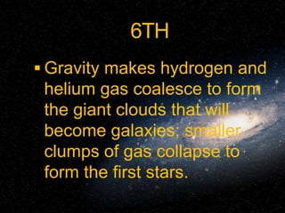 6TH
 Gravity makes hydrogen and
helium gas coalesce to form
the giant clouds that will
become galaxies; smaller
clumps of gas collapse to
form the first stars.
 