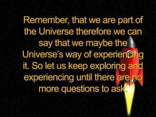 Remember, that we are part of
the Universe therefore we can
say that we maybe the
Universe’s way of experiencing
it. So let us keep exploring and
experiencing until there are no
more questions to ask.
 