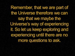 Remember, that we are part of
the Universe therefore we can
say that we maybe the
Universe’s way of experiencing
it. So let us keep exploring and
experiencing until there are no
more questions to ask.
 