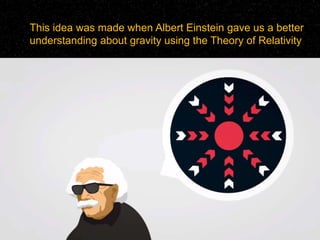 This idea was made when Albert Einstein gave us a better
understanding about gravity using the Theory of Relativity
 