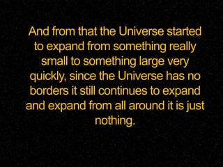 And from that the Universe started
to expand from something really
small to something large very
quickly, since the Universe has no
borders it still continues to expand
and expand from all around it is just
nothing.
 