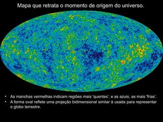 Mapa que retrata o momento de origem do universo.
• As manchas vermelhas indicam regiões mais 'quentes', e as azuis, as mais 'frias'.
• A forma oval reflete uma projeção bidimensional similar à usada para representar
o globo terrestre.
 
