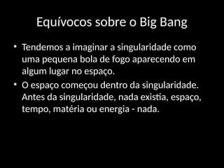 Equívocos sobre o Big Bang
• Tendemos a imaginar a singularidade como
uma pequena bola de fogo aparecendo em
algum lugar no espaço.
• O espaço começou dentro da singularidade.
Antes da singularidade, nada existia, espaço,
tempo, matéria ou energia - nada.
 