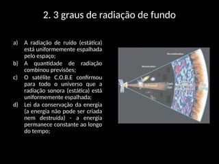 2. 3 graus de radiação de fundo
a) A radiação de ruído (estática)
está uniformemente espalhada
pelo espaço;
b) A quantidade de radiação
combinou previsões;
c) O satélite C.O.B.E confirmou
para todo o universo que a
radiação sonora (estática) está
uniformemente espalhada;
d) Lei da conservação da energia
(a energia não pode ser criada
nem destruída) - a energia
permanece constante ao longo
do tempo;
 