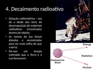 4. Decaimento radioativo
• Datação radiométrica - nos
dá a idade dos itens da
decomposição de materiais
radioativos encontrados
dentro do objeto;
• As rochas da lua foram
datadas e encontradas
para ser mais velha do que
a terra;
• Dá-nos um tempo
estimado que a Terra e a
Lua formaram.
 