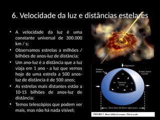 6. Velocidade da luz e distâncias estelares
• A velocidade da luz é uma
constante universal de 300.000
km / s;
• Observamos estrelas a milhões /
bilhões de anos-luz de distância;
• Um ano-luz é a distância que a luz
viaja em 1 ano - a luz que vemos
hoje de uma estrela a 500 anos-
luz de distância é de 500 anos;
• As estrelas mais distantes estão a
10-15 bilhões de anos-luz de
distância;
• Temos telescópios que podem ver
mais, mas não há nada visível;
 