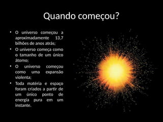 Quando começou?
• O universo começou a
aproximadamente 13,7
bilhões de anos atrás;
• O universo começa como
o tamanho de um único
átomo;
• O universo começou
como uma expansão
violenta;
• Toda matéria e espaço
foram criados a partir de
um único ponto de
energia pura em um
instante.
 