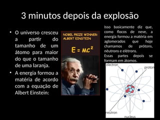 3 minutos depois da explosão
• O universo cresceu
a partir do
tamanho de um
átomo para maior
do que o tamanho
de uma laranja.
• A energia formou a
matéria de acordo
com a equação de
Albert Einstein:
Isso basicamente diz que,
como flocos de neve, a
energia formou a matéria em
aglomerados que hoje
chamamos de prótons,
nêutrons e elétrons.
Essas partes depois se
formam em átomos.
 