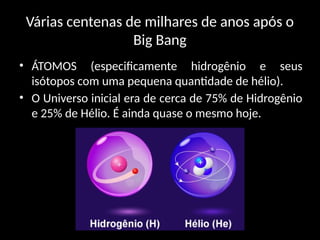 Várias centenas de milhares de anos após o
Big Bang
• ÁTOMOS (especificamente hidrogênio e seus
isótopos com uma pequena quantidade de hélio).
• O Universo inicial era de cerca de 75% de Hidrogênio
e 25% de Hélio. É ainda quase o mesmo hoje.
 