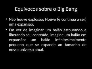 Equívocos sobre o Big Bang
• Não houve explosão; Houve (e continua a ser)
uma expansão.
• Em vez de imaginar um balão estourando e
liberando seu conteúdo, imagine um balão em
expansão: um balão infinitesimalmente
pequeno que se expande ao tamanho de
nosso universo atual.
 