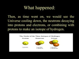 What happened:
Then, as time went on, we would see the
Universe cooling down, the neutrons decaying
into protons and electrons, or combining with
protons to make an isotope of hydrogen.

 