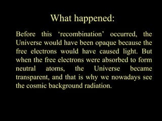 What happened:
Before this ‘recombination’ occurred, the
Universe would have been opaque because the
free electrons would have caused light. But
when the free electrons were absorbed to form
neutral atoms, the Universe became
transparent, and that is why we nowadays see
the cosmic background radiation.

 