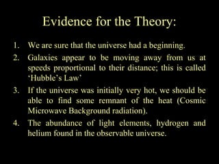 Evidence for the Theory:
1. We are sure that the universe had a beginning.
2. Galaxies appear to be moving away from us at
speeds proportional to their distance; this is called
‘Hubble’s Law’
3. If the universe was initially very hot, we should be
able to find some remnant of the heat (Cosmic
Microwave Background radiation).
4. The abundance of light elements, hydrogen and
helium found in the observable universe.

 