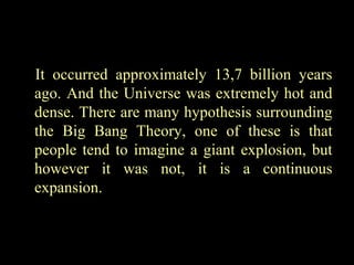 It occurred approximately 13,7 billion years
ago. And the Universe was extremely hot and
dense. There are many hypothesis surrounding
the Big Bang Theory, one of these is that
people tend to imagine a giant explosion, but
however it was not, it is a continuous
expansion.

 