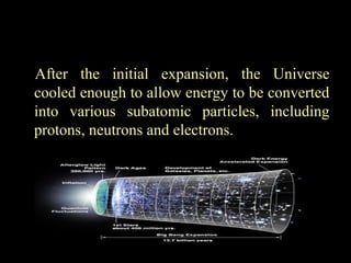 After the initial expansion, the Universe
cooled enough to allow energy to be converted
into various subatomic particles, including
protons, neutrons and electrons.

 