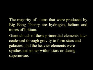 The majority of atoms that were produced by
Big Bang Theory are hydrogen, helium and
traces of lithium.
Giant clouds of these primordial elements later
coalesced through gravity to form stars and
galaxies, and the heavier elements were
synthesized either within stars or during
supernovae.

 