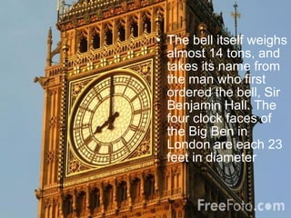 The bell itself weighs almost 14 tons, and takes its name from the man who first ordered the bell, Sir Benjamin Hall. The four clock faces of the Big Ben in London are each 23 feet in diameter   
