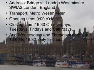 Address: Bridge st. London Westminster, SWIA2 London, England. Transport: Metro Westminster Opening time: 9:00 o’clock  Closing time: 16:30 On mondays, Tuesdays, Fridays and Saturdays. And Wednesdays and Thursdays opens at 13:00 to 16:30, only for tours. 