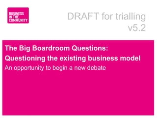 DRAFT for trialling
                                    v5.2

The Big Boardroom Questions:
Questioning the existing business model
An opportunity to begin a new debate




www.bitc.org.uk
 