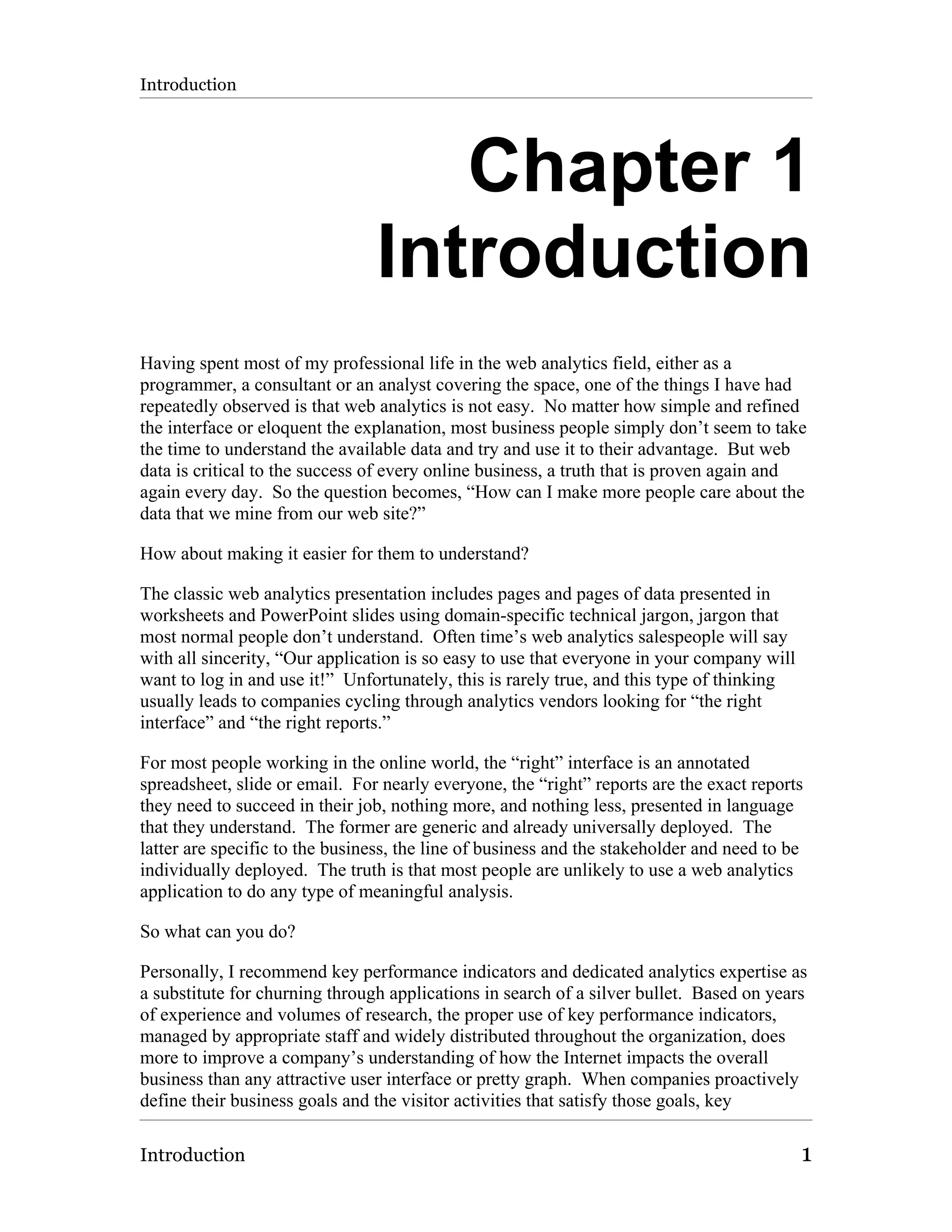 Introduction




                                   Chapter 1
                                Introduction
Having spent most of my professional life in the web analytics field, either as a
programmer, a consultant or an analyst covering the space, one of the things I have had
repeatedly observed is that web analytics is not easy. No matter how simple and refined
the interface or eloquent the explanation, most business people simply don’t seem to take
the time to understand the available data and try and use it to their advantage. But web
data is critical to the success of every online business, a truth that is proven again and
again every day. So the question becomes, “How can I make more people care about the
data that we mine from our web site?”

How about making it easier for them to understand?

The classic web analytics presentation includes pages and pages of data presented in
worksheets and PowerPoint slides using domain-specific technical jargon, jargon that
most normal people don’t understand. Often time’s web analytics salespeople will say
with all sincerity, “Our application is so easy to use that everyone in your company will
want to log in and use it!” Unfortunately, this is rarely true, and this type of thinking
usually leads to companies cycling through analytics vendors looking for “the right
interface” and “the right reports.”

For most people working in the online world, the “right” interface is an annotated
spreadsheet, slide or email. For nearly everyone, the “right” reports are the exact reports
they need to succeed in their job, nothing more, and nothing less, presented in language
that they understand. The former are generic and already universally deployed. The
latter are specific to the business, the line of business and the stakeholder and need to be
individually deployed. The truth is that most people are unlikely to use a web analytics
application to do any type of meaningful analysis.

So what can you do?

Personally, I recommend key performance indicators and dedicated analytics expertise as
a substitute for churning through applications in search of a silver bullet. Based on years
of experience and volumes of research, the proper use of key performance indicators,
managed by appropriate staff and widely distributed throughout the organization, does
more to improve a company’s understanding of how the Internet impacts the overall
business than any attractive user interface or pretty graph. When companies proactively
define their business goals and the visitor activities that satisfy those goals, key

Introduction                                                                                1
 