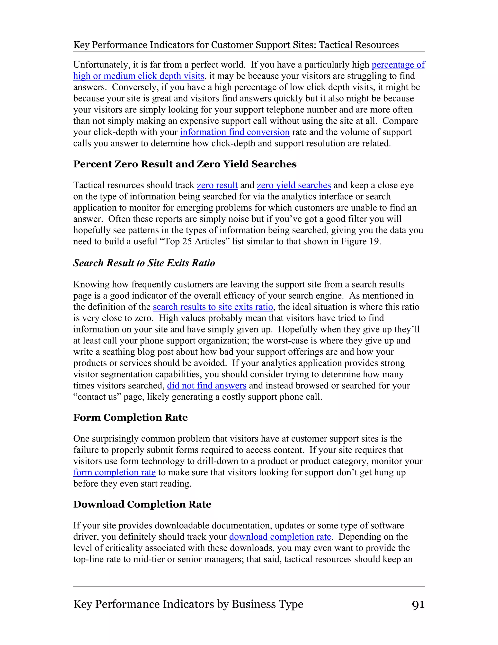 Key Performance Indicators for Customer Support Sites: Tactical Resources

Unfortunately, it is far from a perfect world. If you have a particularly high percentage of
high or medium click depth visits, it may be because your visitors are struggling to find
answers. Conversely, if you have a high percentage of low click depth visits, it might be
because your site is great and visitors find answers quickly but it also might be because
your visitors are simply looking for your support telephone number and are more often
than not simply making an expensive support call without using the site at all. Compare
your click-depth with your information find conversion rate and the volume of support
calls you answer to determine how click-depth and support resolution are related.

Percent Zero Result and Zero Yield Searches

Tactical resources should track zero result and zero yield searches and keep a close eye
on the type of information being searched for via the analytics interface or search
application to monitor for emerging problems for which customers are unable to find an
answer. Often these reports are simply noise but if you’ve got a good filter you will
hopefully see patterns in the types of information being searched, giving you the data you
need to build a useful “Top 25 Articles” list similar to that shown in Figure 19.

Search Result to Site Exits Ratio
Knowing how frequently customers are leaving the support site from a search results
page is a good indicator of the overall efficacy of your search engine. As mentioned in
the definition of the search results to site exits ratio, the ideal situation is where this ratio
is very close to zero. High values probably mean that visitors have tried to find
information on your site and have simply given up. Hopefully when they give up they’ll
at least call your phone support organization; the worst-case is where they give up and
write a scathing blog post about how bad your support offerings are and how your
products or services should be avoided. If your analytics application provides strong
visitor segmentation capabilities, you should consider trying to determine how many
times visitors searched, did not find answers and instead browsed or searched for your
“contact us” page, likely generating a costly support phone call.

Form Completion Rate

One surprisingly common problem that visitors have at customer support sites is the
failure to properly submit forms required to access content. If your site requires that
visitors use form technology to drill-down to a product or product category, monitor your
form completion rate to make sure that visitors looking for support don’t get hung up
before they even start reading.

Download Completion Rate

If your site provides downloadable documentation, updates or some type of software
driver, you definitely should track your download completion rate. Depending on the
level of criticality associated with these downloads, you may even want to provide the
top-line rate to mid-tier or senior managers; that said, tactical resources should keep an



Key Performance Indicators by Business Type                                                   91
 