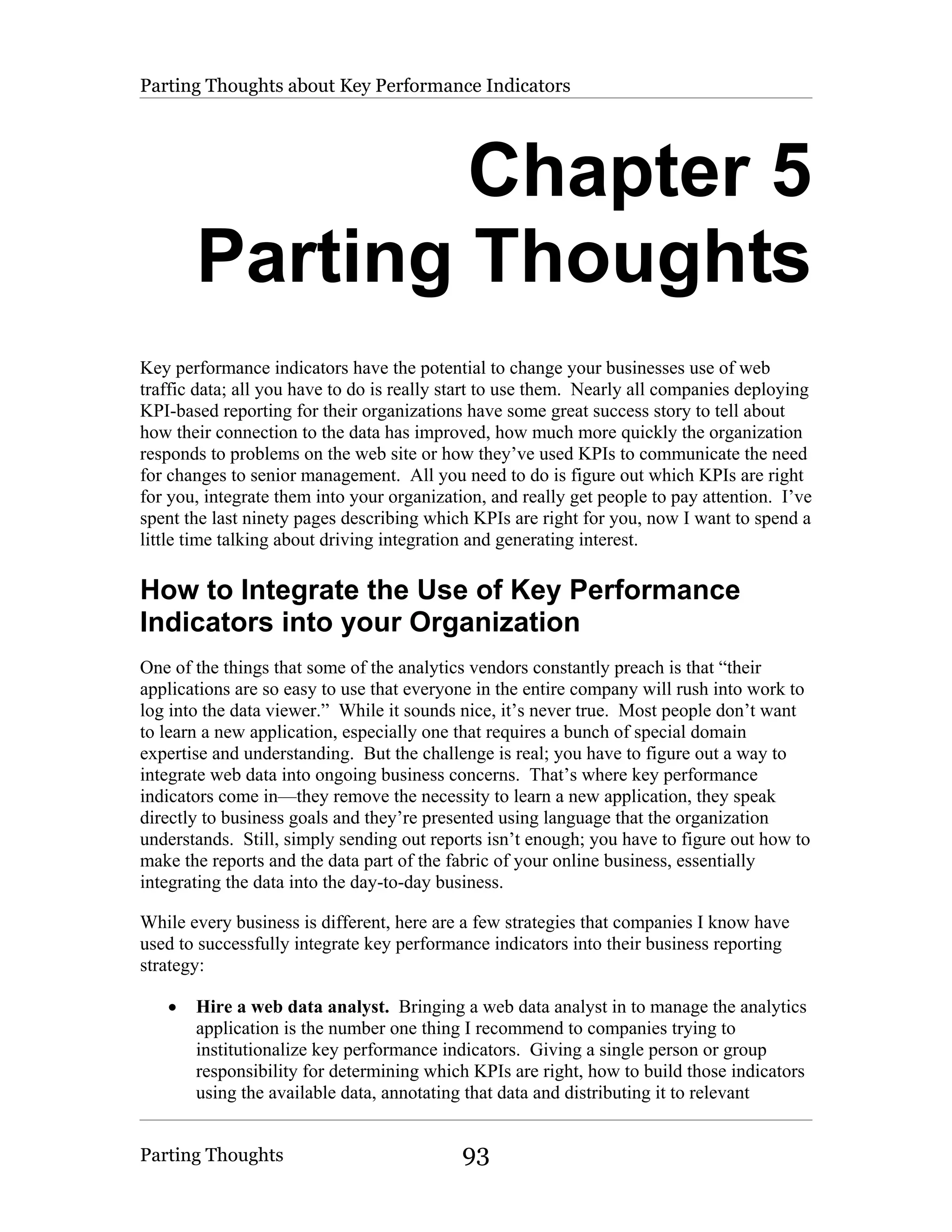 Parting Thoughts about Key Performance Indicators




               Chapter 5
       Parting Thoughts
Key performance indicators have the potential to change your businesses use of web
traffic data; all you have to do is really start to use them. Nearly all companies deploying
KPI-based reporting for their organizations have some great success story to tell about
how their connection to the data has improved, how much more quickly the organization
responds to problems on the web site or how they’ve used KPIs to communicate the need
for changes to senior management. All you need to do is figure out which KPIs are right
for you, integrate them into your organization, and really get people to pay attention. I’ve
spent the last ninety pages describing which KPIs are right for you, now I want to spend a
little time talking about driving integration and generating interest.

How to Integrate the Use of Key Performance
Indicators into your Organization
One of the things that some of the analytics vendors constantly preach is that “their
applications are so easy to use that everyone in the entire company will rush into work to
log into the data viewer.” While it sounds nice, it’s never true. Most people don’t want
to learn a new application, especially one that requires a bunch of special domain
expertise and understanding. But the challenge is real; you have to figure out a way to
integrate web data into ongoing business concerns. That’s where key performance
indicators come in—they remove the necessity to learn a new application, they speak
directly to business goals and they’re presented using language that the organization
understands. Still, simply sending out reports isn’t enough; you have to figure out how to
make the reports and the data part of the fabric of your online business, essentially
integrating the data into the day-to-day business.

While every business is different, here are a few strategies that companies I know have
used to successfully integrate key performance indicators into their business reporting
strategy:

   •   Hire a web data analyst. Bringing a web data analyst in to manage the analytics
       application is the number one thing I recommend to companies trying to
       institutionalize key performance indicators. Giving a single person or group
       responsibility for determining which KPIs are right, how to build those indicators
       using the available data, annotating that data and distributing it to relevant


Parting Thoughts                            93
 