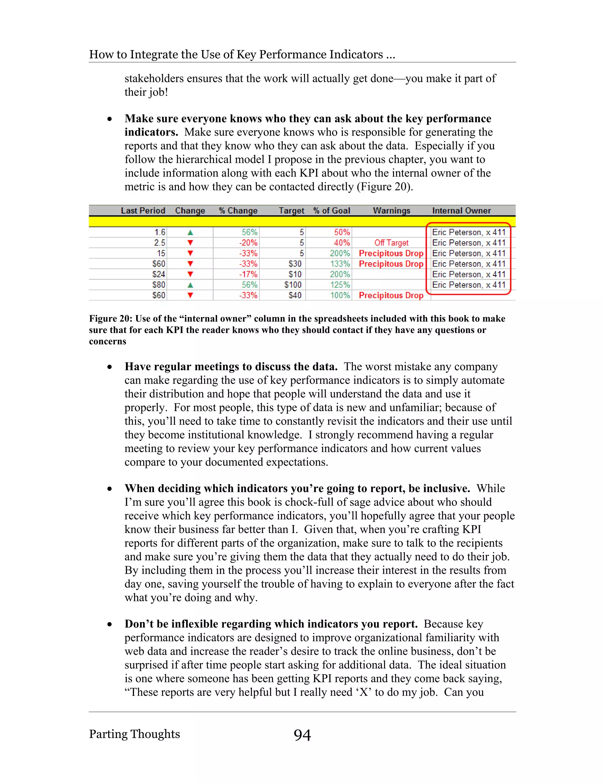 How to Integrate the Use of Key Performance Indicators …

        stakeholders ensures that the work will actually get done—you make it part of
        their job!

    •   Make sure everyone knows who they can ask about the key performance
        indicators. Make sure everyone knows who is responsible for generating the
        reports and that they know who they can ask about the data. Especially if you
        follow the hierarchical model I propose in the previous chapter, you want to
        include information along with each KPI about who the internal owner of the
        metric is and how they can be contacted directly (Figure 20).




Figure 20: Use of the “internal owner” column in the spreadsheets included with this book to make
sure that for each KPI the reader knows who they should contact if they have any questions or
concerns

    •   Have regular meetings to discuss the data. The worst mistake any company
        can make regarding the use of key performance indicators is to simply automate
        their distribution and hope that people will understand the data and use it
        properly. For most people, this type of data is new and unfamiliar; because of
        this, you’ll need to take time to constantly revisit the indicators and their use until
        they become institutional knowledge. I strongly recommend having a regular
        meeting to review your key performance indicators and how current values
        compare to your documented expectations.

    •   When deciding which indicators you’re going to report, be inclusive. While
        I’m sure you’ll agree this book is chock-full of sage advice about who should
        receive which key performance indicators, you’ll hopefully agree that your people
        know their business far better than I. Given that, when you’re crafting KPI
        reports for different parts of the organization, make sure to talk to the recipients
        and make sure you’re giving them the data that they actually need to do their job.
        By including them in the process you’ll increase their interest in the results from
        day one, saving yourself the trouble of having to explain to everyone after the fact
        what you’re doing and why.

    •   Don’t be inflexible regarding which indicators you report. Because key
        performance indicators are designed to improve organizational familiarity with
        web data and increase the reader’s desire to track the online business, don’t be
        surprised if after time people start asking for additional data. The ideal situation
        is one where someone has been getting KPI reports and they come back saying,
        “These reports are very helpful but I really need ‘X’ to do my job. Can you


Parting Thoughts                               94
 