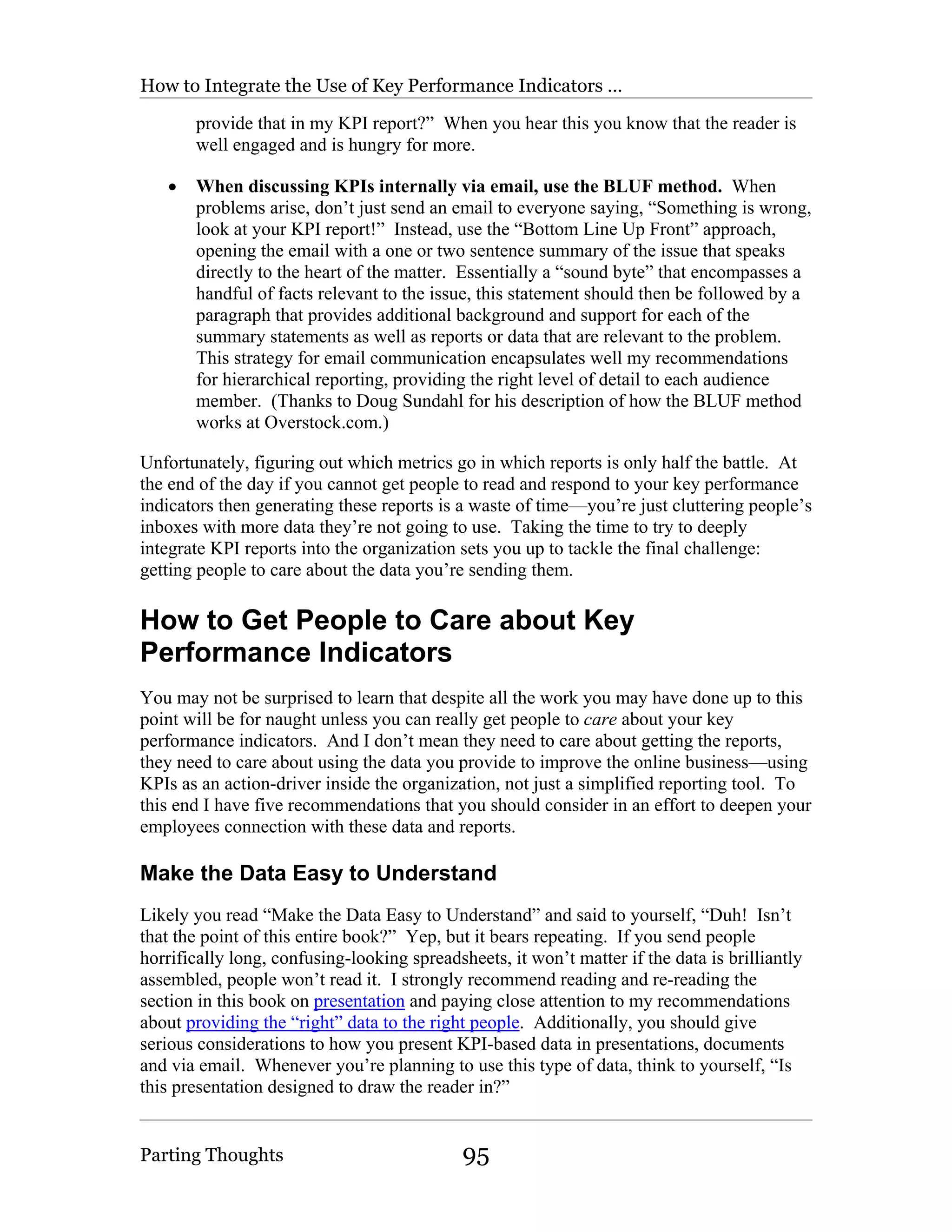 How to Integrate the Use of Key Performance Indicators …

       provide that in my KPI report?” When you hear this you know that the reader is
       well engaged and is hungry for more.

   •   When discussing KPIs internally via email, use the BLUF method. When
       problems arise, don’t just send an email to everyone saying, “Something is wrong,
       look at your KPI report!” Instead, use the “Bottom Line Up Front” approach,
       opening the email with a one or two sentence summary of the issue that speaks
       directly to the heart of the matter. Essentially a “sound byte” that encompasses a
       handful of facts relevant to the issue, this statement should then be followed by a
       paragraph that provides additional background and support for each of the
       summary statements as well as reports or data that are relevant to the problem.
       This strategy for email communication encapsulates well my recommendations
       for hierarchical reporting, providing the right level of detail to each audience
       member. (Thanks to Doug Sundahl for his description of how the BLUF method
       works at Overstock.com.)

Unfortunately, figuring out which metrics go in which reports is only half the battle. At
the end of the day if you cannot get people to read and respond to your key performance
indicators then generating these reports is a waste of time—you’re just cluttering people’s
inboxes with more data they’re not going to use. Taking the time to try to deeply
integrate KPI reports into the organization sets you up to tackle the final challenge:
getting people to care about the data you’re sending them.

How to Get People to Care about Key
Performance Indicators
You may not be surprised to learn that despite all the work you may have done up to this
point will be for naught unless you can really get people to care about your key
performance indicators. And I don’t mean they need to care about getting the reports,
they need to care about using the data you provide to improve the online business—using
KPIs as an action-driver inside the organization, not just a simplified reporting tool. To
this end I have five recommendations that you should consider in an effort to deepen your
employees connection with these data and reports.

Make the Data Easy to Understand
Likely you read “Make the Data Easy to Understand” and said to yourself, “Duh! Isn’t
that the point of this entire book?” Yep, but it bears repeating. If you send people
horrifically long, confusing-looking spreadsheets, it won’t matter if the data is brilliantly
assembled, people won’t read it. I strongly recommend reading and re-reading the
section in this book on presentation and paying close attention to my recommendations
about providing the “right” data to the right people. Additionally, you should give
serious considerations to how you present KPI-based data in presentations, documents
and via email. Whenever you’re planning to use this type of data, think to yourself, “Is
this presentation designed to draw the reader in?”


Parting Thoughts                             95
 