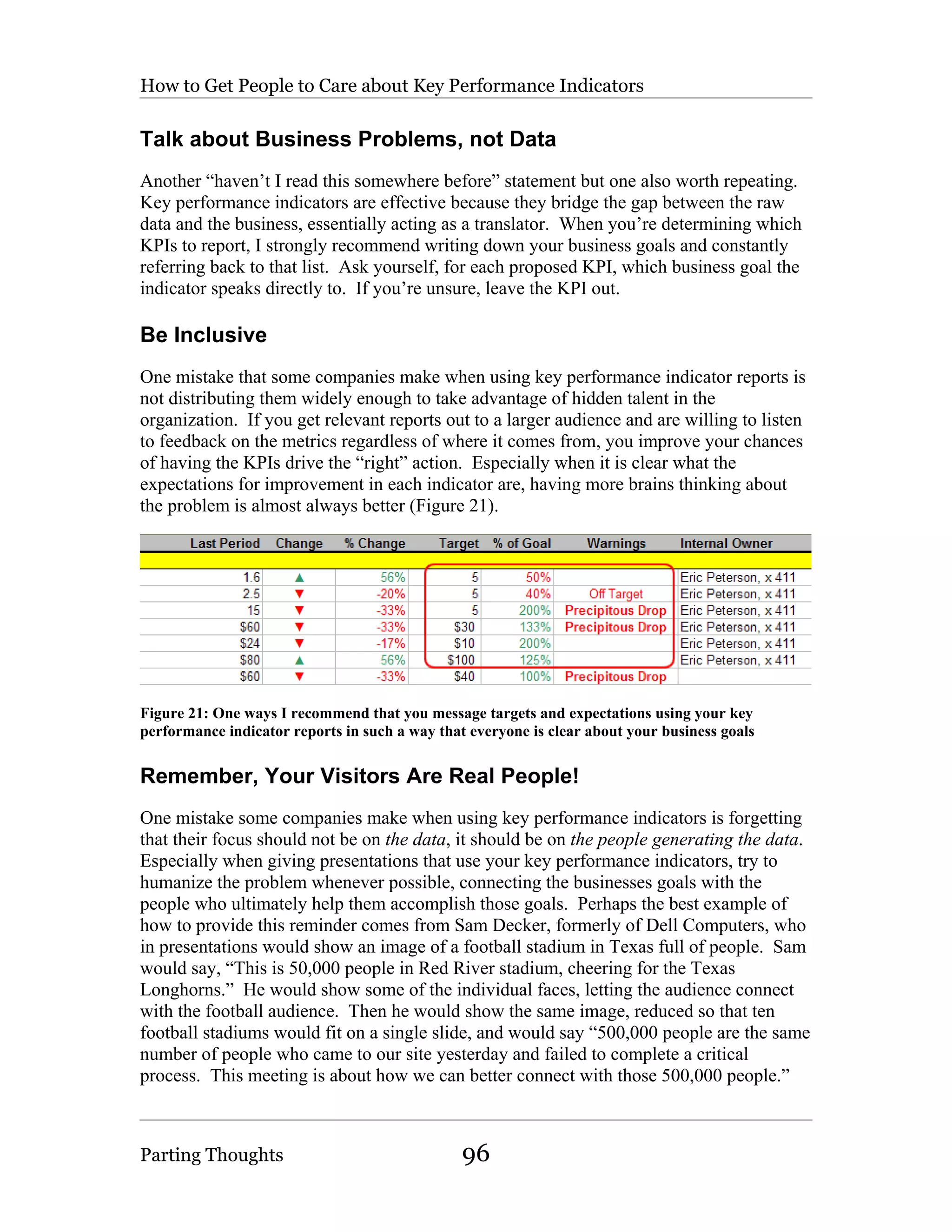 How to Get People to Care about Key Performance Indicators

Talk about Business Problems, not Data
Another “haven’t I read this somewhere before” statement but one also worth repeating.
Key performance indicators are effective because they bridge the gap between the raw
data and the business, essentially acting as a translator. When you’re determining which
KPIs to report, I strongly recommend writing down your business goals and constantly
referring back to that list. Ask yourself, for each proposed KPI, which business goal the
indicator speaks directly to. If you’re unsure, leave the KPI out.

Be Inclusive
One mistake that some companies make when using key performance indicator reports is
not distributing them widely enough to take advantage of hidden talent in the
organization. If you get relevant reports out to a larger audience and are willing to listen
to feedback on the metrics regardless of where it comes from, you improve your chances
of having the KPIs drive the “right” action. Especially when it is clear what the
expectations for improvement in each indicator are, having more brains thinking about
the problem is almost always better (Figure 21).




Figure 21: One ways I recommend that you message targets and expectations using your key
performance indicator reports in such a way that everyone is clear about your business goals


Remember, Your Visitors Are Real People!
One mistake some companies make when using key performance indicators is forgetting
that their focus should not be on the data, it should be on the people generating the data.
Especially when giving presentations that use your key performance indicators, try to
humanize the problem whenever possible, connecting the businesses goals with the
people who ultimately help them accomplish those goals. Perhaps the best example of
how to provide this reminder comes from Sam Decker, formerly of Dell Computers, who
in presentations would show an image of a football stadium in Texas full of people. Sam
would say, “This is 50,000 people in Red River stadium, cheering for the Texas
Longhorns.” He would show some of the individual faces, letting the audience connect
with the football audience. Then he would show the same image, reduced so that ten
football stadiums would fit on a single slide, and would say “500,000 people are the same
number of people who came to our site yesterday and failed to complete a critical
process. This meeting is about how we can better connect with those 500,000 people.”



Parting Thoughts                                96
 