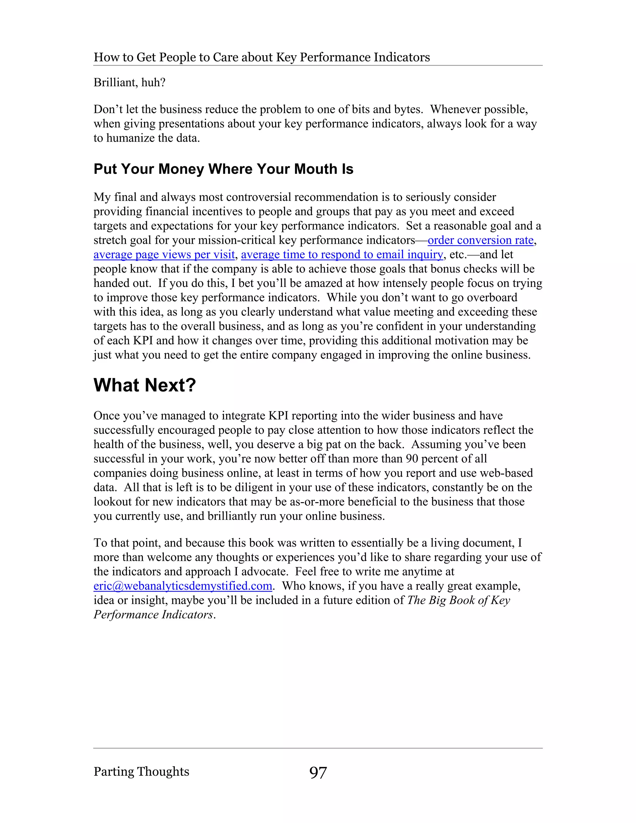 How to Get People to Care about Key Performance Indicators

Brilliant, huh?

Don’t let the business reduce the problem to one of bits and bytes. Whenever possible,
when giving presentations about your key performance indicators, always look for a way
to humanize the data.

Put Your Money Where Your Mouth Is
My final and always most controversial recommendation is to seriously consider
providing financial incentives to people and groups that pay as you meet and exceed
targets and expectations for your key performance indicators. Set a reasonable goal and a
stretch goal for your mission-critical key performance indicators—order conversion rate,
average page views per visit, average time to respond to email inquiry, etc.—and let
people know that if the company is able to achieve those goals that bonus checks will be
handed out. If you do this, I bet you’ll be amazed at how intensely people focus on trying
to improve those key performance indicators. While you don’t want to go overboard
with this idea, as long as you clearly understand what value meeting and exceeding these
targets has to the overall business, and as long as you’re confident in your understanding
of each KPI and how it changes over time, providing this additional motivation may be
just what you need to get the entire company engaged in improving the online business.

What Next?
Once you’ve managed to integrate KPI reporting into the wider business and have
successfully encouraged people to pay close attention to how those indicators reflect the
health of the business, well, you deserve a big pat on the back. Assuming you’ve been
successful in your work, you’re now better off than more than 90 percent of all
companies doing business online, at least in terms of how you report and use web-based
data. All that is left is to be diligent in your use of these indicators, constantly be on the
lookout for new indicators that may be as-or-more beneficial to the business that those
you currently use, and brilliantly run your online business.

To that point, and because this book was written to essentially be a living document, I
more than welcome any thoughts or experiences you’d like to share regarding your use of
the indicators and approach I advocate. Feel free to write me anytime at
eric@webanalyticsdemystified.com. Who knows, if you have a really great example,
idea or insight, maybe you’ll be included in a future edition of The Big Book of Key
Performance Indicators.




Parting Thoughts                              97
 