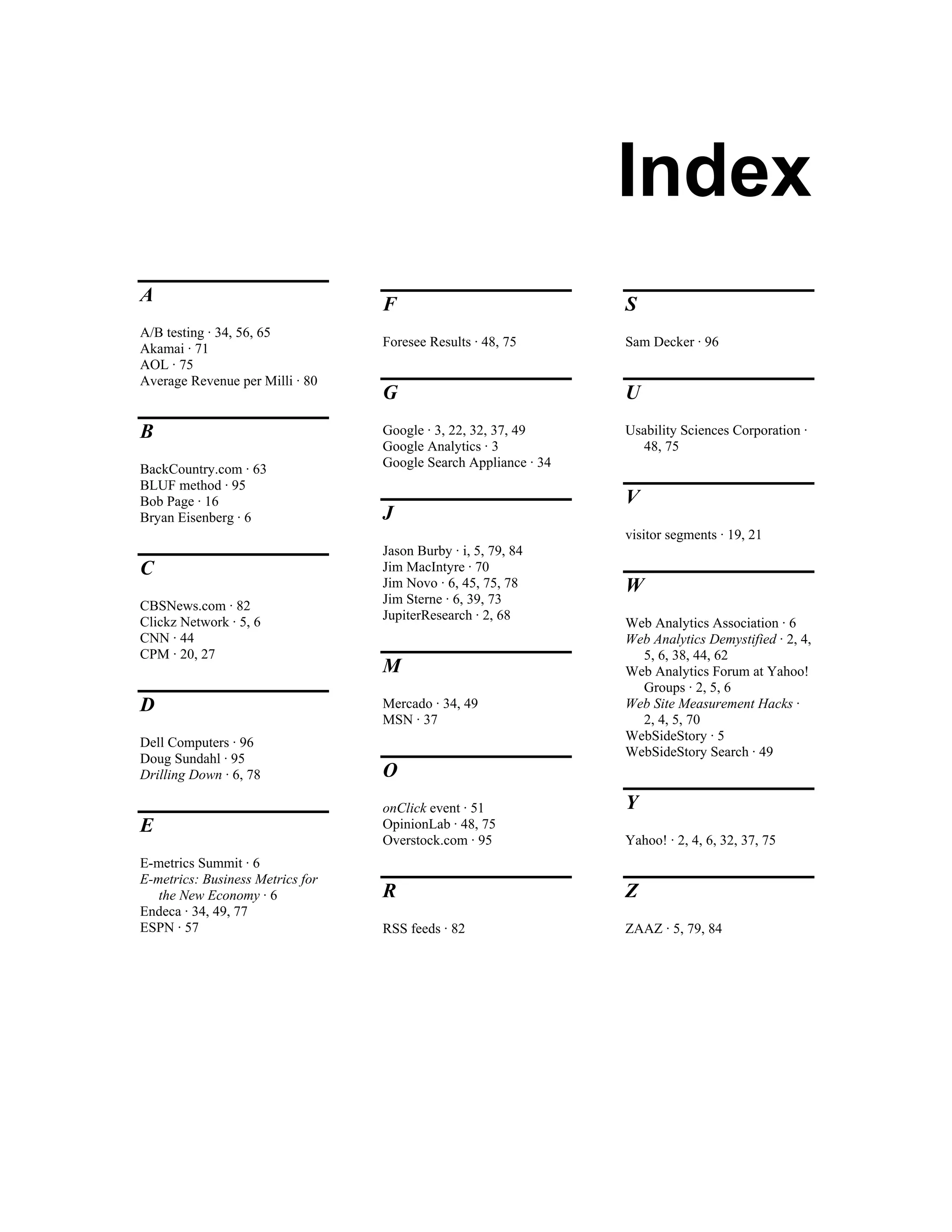 Index
A                                 F                              S
A/B testing · 34, 56, 65
Akamai · 71                       Foresee Results · 48, 75       Sam Decker · 96
AOL · 75
Average Revenue per Milli · 80
                                  G                              U
B                                 Google · 3, 22, 32, 37, 49     Usability Sciences Corporation ·
                                  Google Analytics · 3             48, 75
BackCountry.com · 63              Google Search Appliance · 34
BLUF method · 95
Bob Page · 16                                                    V
Bryan Eisenberg · 6               J
                                                                 visitor segments · 19, 21
                                  Jason Burby · i, 5, 79, 84
C                                 Jim MacIntyre · 70
                                  Jim Novo · 6, 45, 75, 78       W
CBSNews.com · 82                  Jim Sterne · 6, 39, 73
Clickz Network · 5, 6             JupiterResearch · 2, 68
                                                                 Web Analytics Association · 6
CNN · 44                                                         Web Analytics Demystified · 2, 4,
CPM · 20, 27                                                       5, 6, 38, 44, 62
                                  M                              Web Analytics Forum at Yahoo!
                                                                   Groups · 2, 5, 6
D                                 Mercado · 34, 49               Web Site Measurement Hacks ·
                                  MSN · 37                         2, 4, 5, 70
Dell Computers · 96                                              WebSideStory · 5
Doug Sundahl · 95                                                WebSideStory Search · 49
Drilling Down · 6, 78             O
                                  onClick event · 51             Y
E                                 OpinionLab · 48, 75
                                  Overstock.com · 95             Yahoo! · 2, 4, 6, 32, 37, 75
E-metrics Summit · 6
E-metrics: Business Metrics for
   the New Economy · 6            R                              Z
Endeca · 34, 49, 77
ESPN · 57                         RSS feeds · 82                 ZAAZ · 5, 79, 84
 