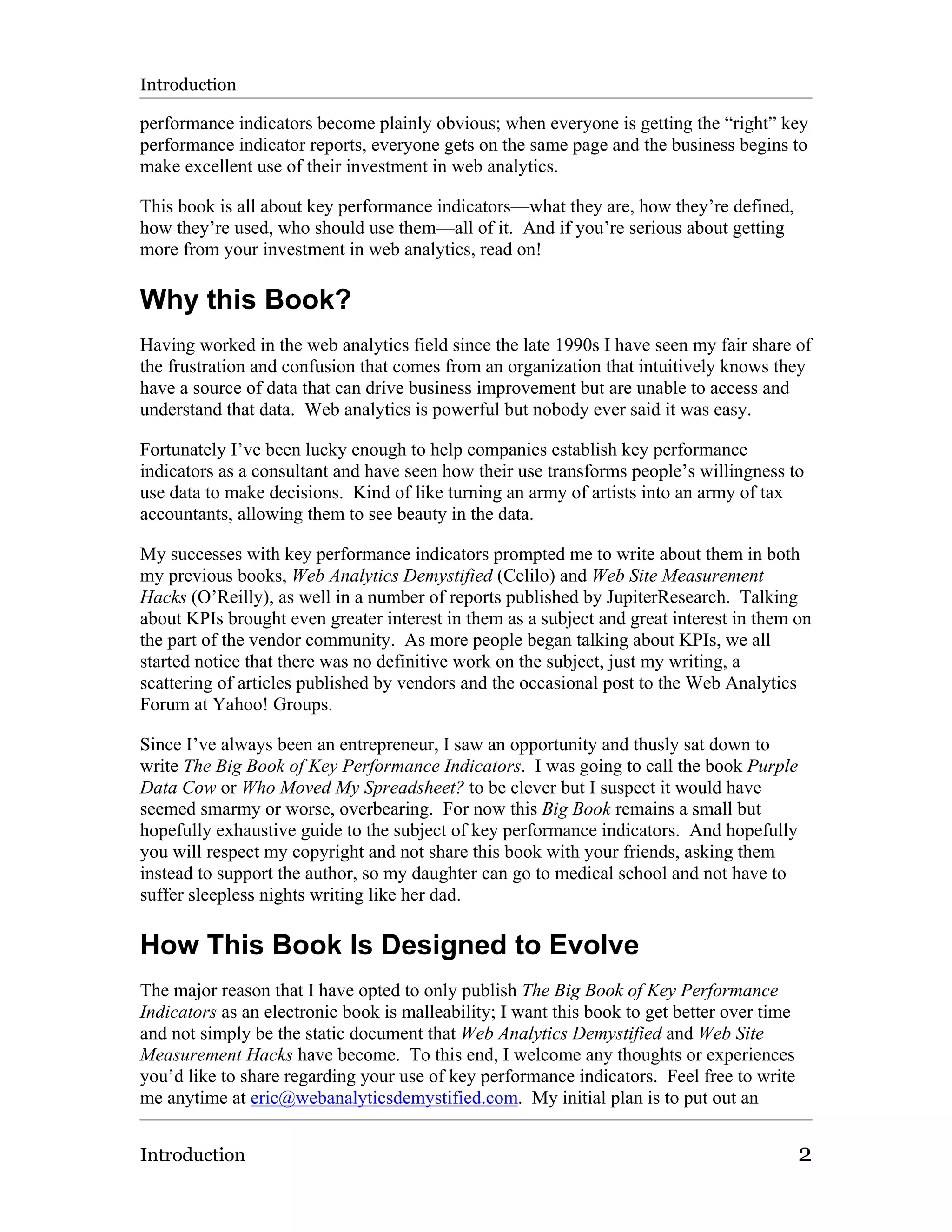 Introduction

performance indicators become plainly obvious; when everyone is getting the “right” key
performance indicator reports, everyone gets on the same page and the business begins to
make excellent use of their investment in web analytics.

This book is all about key performance indicators—what they are, how they’re defined,
how they’re used, who should use them—all of it. And if you’re serious about getting
more from your investment in web analytics, read on!

Why this Book?
Having worked in the web analytics field since the late 1990s I have seen my fair share of
the frustration and confusion that comes from an organization that intuitively knows they
have a source of data that can drive business improvement but are unable to access and
understand that data. Web analytics is powerful but nobody ever said it was easy.

Fortunately I’ve been lucky enough to help companies establish key performance
indicators as a consultant and have seen how their use transforms people’s willingness to
use data to make decisions. Kind of like turning an army of artists into an army of tax
accountants, allowing them to see beauty in the data.

My successes with key performance indicators prompted me to write about them in both
my previous books, Web Analytics Demystified (Celilo) and Web Site Measurement
Hacks (O’Reilly), as well in a number of reports published by JupiterResearch. Talking
about KPIs brought even greater interest in them as a subject and great interest in them on
the part of the vendor community. As more people began talking about KPIs, we all
started notice that there was no definitive work on the subject, just my writing, a
scattering of articles published by vendors and the occasional post to the Web Analytics
Forum at Yahoo! Groups.

Since I’ve always been an entrepreneur, I saw an opportunity and thusly sat down to
write The Big Book of Key Performance Indicators. I was going to call the book Purple
Data Cow or Who Moved My Spreadsheet? to be clever but I suspect it would have
seemed smarmy or worse, overbearing. For now this Big Book remains a small but
hopefully exhaustive guide to the subject of key performance indicators. And hopefully
you will respect my copyright and not share this book with your friends, asking them
instead to support the author, so my daughter can go to medical school and not have to
suffer sleepless nights writing like her dad.

How This Book Is Designed to Evolve
The major reason that I have opted to only publish The Big Book of Key Performance
Indicators as an electronic book is malleability; I want this book to get better over time
and not simply be the static document that Web Analytics Demystified and Web Site
Measurement Hacks have become. To this end, I welcome any thoughts or experiences
you’d like to share regarding your use of key performance indicators. Feel free to write
me anytime at eric@webanalyticsdemystified.com. My initial plan is to put out an


Introduction                                                                                 2
 