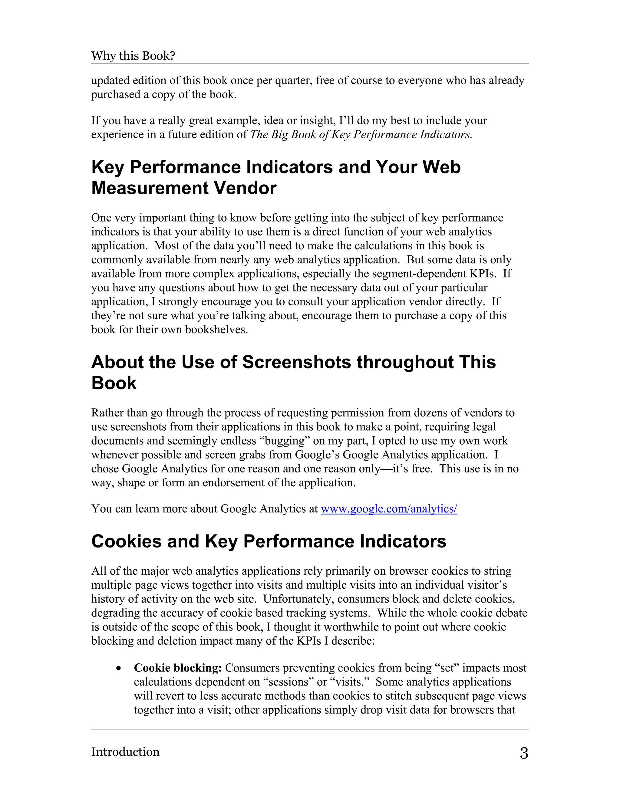 Why this Book?

updated edition of this book once per quarter, free of course to everyone who has already
purchased a copy of the book.

If you have a really great example, idea or insight, I’ll do my best to include your
experience in a future edition of The Big Book of Key Performance Indicators.

Key Performance Indicators and Your Web
Measurement Vendor
One very important thing to know before getting into the subject of key performance
indicators is that your ability to use them is a direct function of your web analytics
application. Most of the data you’ll need to make the calculations in this book is
commonly available from nearly any web analytics application. But some data is only
available from more complex applications, especially the segment-dependent KPIs. If
you have any questions about how to get the necessary data out of your particular
application, I strongly encourage you to consult your application vendor directly. If
they’re not sure what you’re talking about, encourage them to purchase a copy of this
book for their own bookshelves.

About the Use of Screenshots throughout This
Book
Rather than go through the process of requesting permission from dozens of vendors to
use screenshots from their applications in this book to make a point, requiring legal
documents and seemingly endless “bugging” on my part, I opted to use my own work
whenever possible and screen grabs from Google’s Google Analytics application. I
chose Google Analytics for one reason and one reason only—it’s free. This use is in no
way, shape or form an endorsement of the application.

You can learn more about Google Analytics at www.google.com/analytics/

Cookies and Key Performance Indicators
All of the major web analytics applications rely primarily on browser cookies to string
multiple page views together into visits and multiple visits into an individual visitor’s
history of activity on the web site. Unfortunately, consumers block and delete cookies,
degrading the accuracy of cookie based tracking systems. While the whole cookie debate
is outside of the scope of this book, I thought it worthwhile to point out where cookie
blocking and deletion impact many of the KPIs I describe:

     •   Cookie blocking: Consumers preventing cookies from being “set” impacts most
         calculations dependent on “sessions” or “visits.” Some analytics applications
         will revert to less accurate methods than cookies to stitch subsequent page views
         together into a visit; other applications simply drop visit data for browsers that


Introduction                                                                             3
 