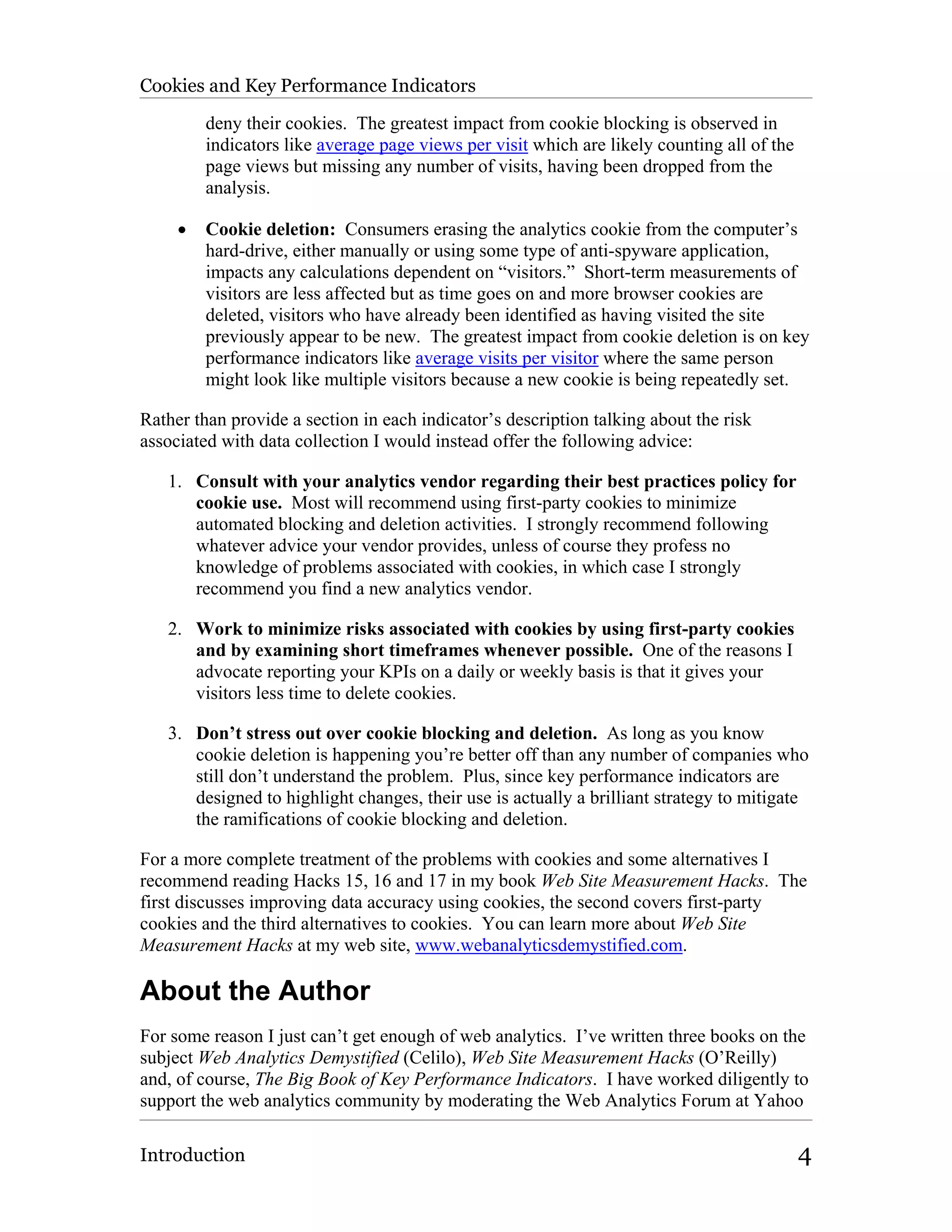 Cookies and Key Performance Indicators

         deny their cookies. The greatest impact from cookie blocking is observed in
         indicators like average page views per visit which are likely counting all of the
         page views but missing any number of visits, having been dropped from the
         analysis.

     •   Cookie deletion: Consumers erasing the analytics cookie from the computer’s
         hard-drive, either manually or using some type of anti-spyware application,
         impacts any calculations dependent on “visitors.” Short-term measurements of
         visitors are less affected but as time goes on and more browser cookies are
         deleted, visitors who have already been identified as having visited the site
         previously appear to be new. The greatest impact from cookie deletion is on key
         performance indicators like average visits per visitor where the same person
         might look like multiple visitors because a new cookie is being repeatedly set.

Rather than provide a section in each indicator’s description talking about the risk
associated with data collection I would instead offer the following advice:

   1. Consult with your analytics vendor regarding their best practices policy for
      cookie use. Most will recommend using first-party cookies to minimize
      automated blocking and deletion activities. I strongly recommend following
      whatever advice your vendor provides, unless of course they profess no
      knowledge of problems associated with cookies, in which case I strongly
      recommend you find a new analytics vendor.

   2. Work to minimize risks associated with cookies by using first-party cookies
      and by examining short timeframes whenever possible. One of the reasons I
      advocate reporting your KPIs on a daily or weekly basis is that it gives your
      visitors less time to delete cookies.

   3. Don’t stress out over cookie blocking and deletion. As long as you know
      cookie deletion is happening you’re better off than any number of companies who
      still don’t understand the problem. Plus, since key performance indicators are
      designed to highlight changes, their use is actually a brilliant strategy to mitigate
      the ramifications of cookie blocking and deletion.

For a more complete treatment of the problems with cookies and some alternatives I
recommend reading Hacks 15, 16 and 17 in my book Web Site Measurement Hacks. The
first discusses improving data accuracy using cookies, the second covers first-party
cookies and the third alternatives to cookies. You can learn more about Web Site
Measurement Hacks at my web site, www.webanalyticsdemystified.com.

About the Author
For some reason I just can’t get enough of web analytics. I’ve written three books on the
subject Web Analytics Demystified (Celilo), Web Site Measurement Hacks (O’Reilly)
and, of course, The Big Book of Key Performance Indicators. I have worked diligently to
support the web analytics community by moderating the Web Analytics Forum at Yahoo

Introduction                                                                                 4
 