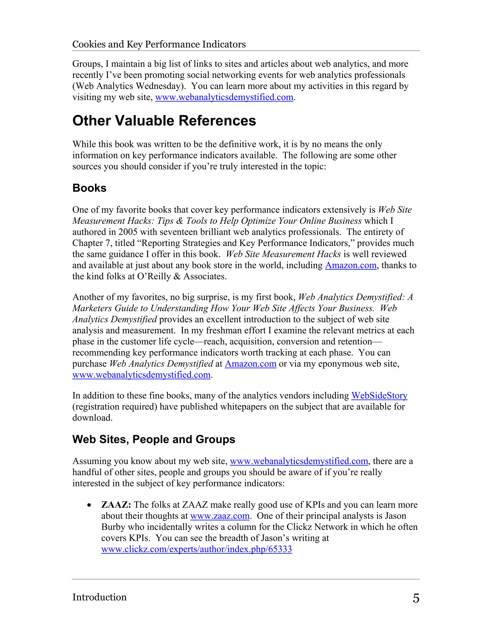 Cookies and Key Performance Indicators

Groups, I maintain a big list of links to sites and articles about web analytics, and more
recently I’ve been promoting social networking events for web analytics professionals
(Web Analytics Wednesday). You can learn more about my activities in this regard by
visiting my web site, www.webanalyticsdemystified.com.

Other Valuable References
While this book was written to be the definitive work, it is by no means the only
information on key performance indicators available. The following are some other
sources you should consider if you’re truly interested in the topic:

Books
One of my favorite books that cover key performance indicators extensively is Web Site
Measurement Hacks: Tips & Tools to Help Optimize Your Online Business which I
authored in 2005 with seventeen brilliant web analytics professionals. The entirety of
Chapter 7, titled “Reporting Strategies and Key Performance Indicators,” provides much
the same guidance I offer in this book. Web Site Measurement Hacks is well reviewed
and available at just about any book store in the world, including Amazon.com, thanks to
the kind folks at O’Reilly & Associates.

Another of my favorites, no big surprise, is my first book, Web Analytics Demystified: A
Marketers Guide to Understanding How Your Web Site Affects Your Business. Web
Analytics Demystified provides an excellent introduction to the subject of web site
analysis and measurement. In my freshman effort I examine the relevant metrics at each
phase in the customer life cycle—reach, acquisition, conversion and retention—
recommending key performance indicators worth tracking at each phase. You can
purchase Web Analytics Demystified at Amazon.com or via my eponymous web site,
www.webanalyticsdemystified.com.

In addition to these fine books, many of the analytics vendors including WebSideStory
(registration required) have published whitepapers on the subject that are available for
download.

Web Sites, People and Groups
Assuming you know about my web site, www.webanalyticsdemystified.com, there are a
handful of other sites, people and groups you should be aware of if you’re really
interested in the subject of key performance indicators:

   •   ZAAZ: The folks at ZAAZ make really good use of KPIs and you can learn more
       about their thoughts at www.zaaz.com. One of their principal analysts is Jason
       Burby who incidentally writes a column for the Clickz Network in which he often
       covers KPIs. You can see the breadth of Jason’s writing at
       www.clickz.com/experts/author/index.php/65333




Introduction                                                                                 5
 