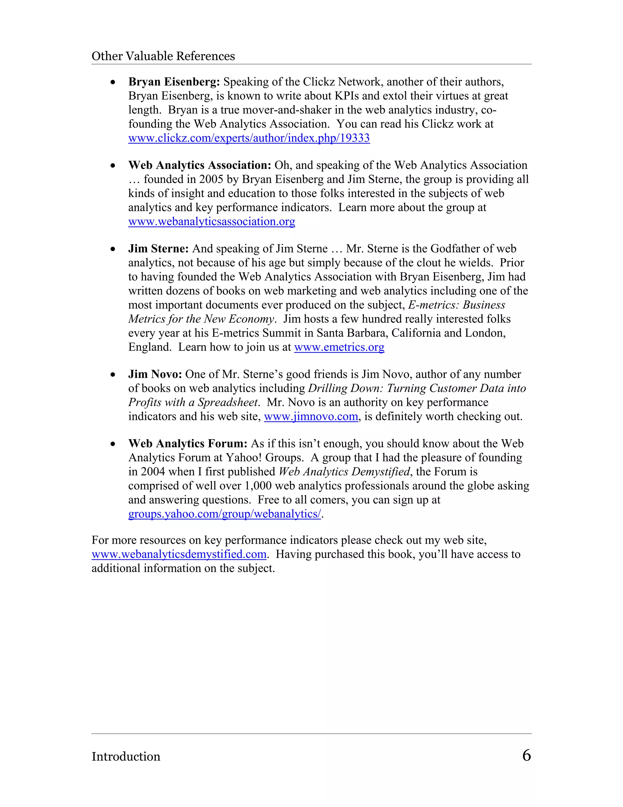 Other Valuable References

   •   Bryan Eisenberg: Speaking of the Clickz Network, another of their authors,
       Bryan Eisenberg, is known to write about KPIs and extol their virtues at great
       length. Bryan is a true mover-and-shaker in the web analytics industry, co-
       founding the Web Analytics Association. You can read his Clickz work at
       www.clickz.com/experts/author/index.php/19333

   •   Web Analytics Association: Oh, and speaking of the Web Analytics Association
       … founded in 2005 by Bryan Eisenberg and Jim Sterne, the group is providing all
       kinds of insight and education to those folks interested in the subjects of web
       analytics and key performance indicators. Learn more about the group at
       www.webanalyticsassociation.org

   •   Jim Sterne: And speaking of Jim Sterne … Mr. Sterne is the Godfather of web
       analytics, not because of his age but simply because of the clout he wields. Prior
       to having founded the Web Analytics Association with Bryan Eisenberg, Jim had
       written dozens of books on web marketing and web analytics including one of the
       most important documents ever produced on the subject, E-metrics: Business
       Metrics for the New Economy. Jim hosts a few hundred really interested folks
       every year at his E-metrics Summit in Santa Barbara, California and London,
       England. Learn how to join us at www.emetrics.org

   •   Jim Novo: One of Mr. Sterne’s good friends is Jim Novo, author of any number
       of books on web analytics including Drilling Down: Turning Customer Data into
       Profits with a Spreadsheet. Mr. Novo is an authority on key performance
       indicators and his web site, www.jimnovo.com, is definitely worth checking out.

   •   Web Analytics Forum: As if this isn’t enough, you should know about the Web
       Analytics Forum at Yahoo! Groups. A group that I had the pleasure of founding
       in 2004 when I first published Web Analytics Demystified, the Forum is
       comprised of well over 1,000 web analytics professionals around the globe asking
       and answering questions. Free to all comers, you can sign up at
       groups.yahoo.com/group/webanalytics/.

For more resources on key performance indicators please check out my web site,
www.webanalyticsdemystified.com. Having purchased this book, you’ll have access to
additional information on the subject.




Introduction                                                                            6
 