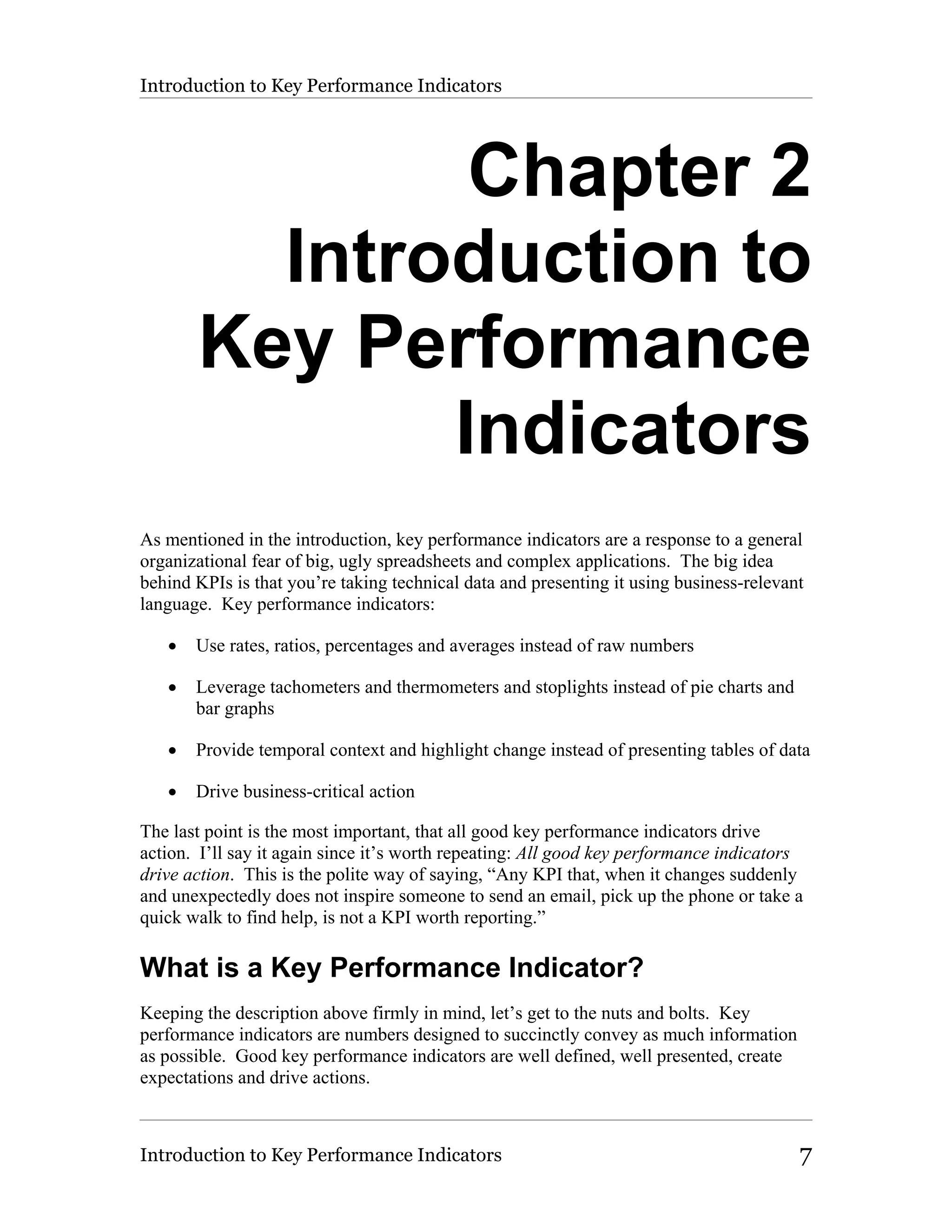 Introduction to Key Performance Indicators




               Chapter 2
         Introduction to
       Key Performance
              Indicators
As mentioned in the introduction, key performance indicators are a response to a general
organizational fear of big, ugly spreadsheets and complex applications. The big idea
behind KPIs is that you’re taking technical data and presenting it using business-relevant
language. Key performance indicators:

   •   Use rates, ratios, percentages and averages instead of raw numbers

   •   Leverage tachometers and thermometers and stoplights instead of pie charts and
       bar graphs

   •   Provide temporal context and highlight change instead of presenting tables of data

   •   Drive business-critical action

The last point is the most important, that all good key performance indicators drive
action. I’ll say it again since it’s worth repeating: All good key performance indicators
drive action. This is the polite way of saying, “Any KPI that, when it changes suddenly
and unexpectedly does not inspire someone to send an email, pick up the phone or take a
quick walk to find help, is not a KPI worth reporting.”

What is a Key Performance Indicator?
Keeping the description above firmly in mind, let’s get to the nuts and bolts. Key
performance indicators are numbers designed to succinctly convey as much information
as possible. Good key performance indicators are well defined, well presented, create
expectations and drive actions.



Introduction to Key Performance Indicators                                               7
 