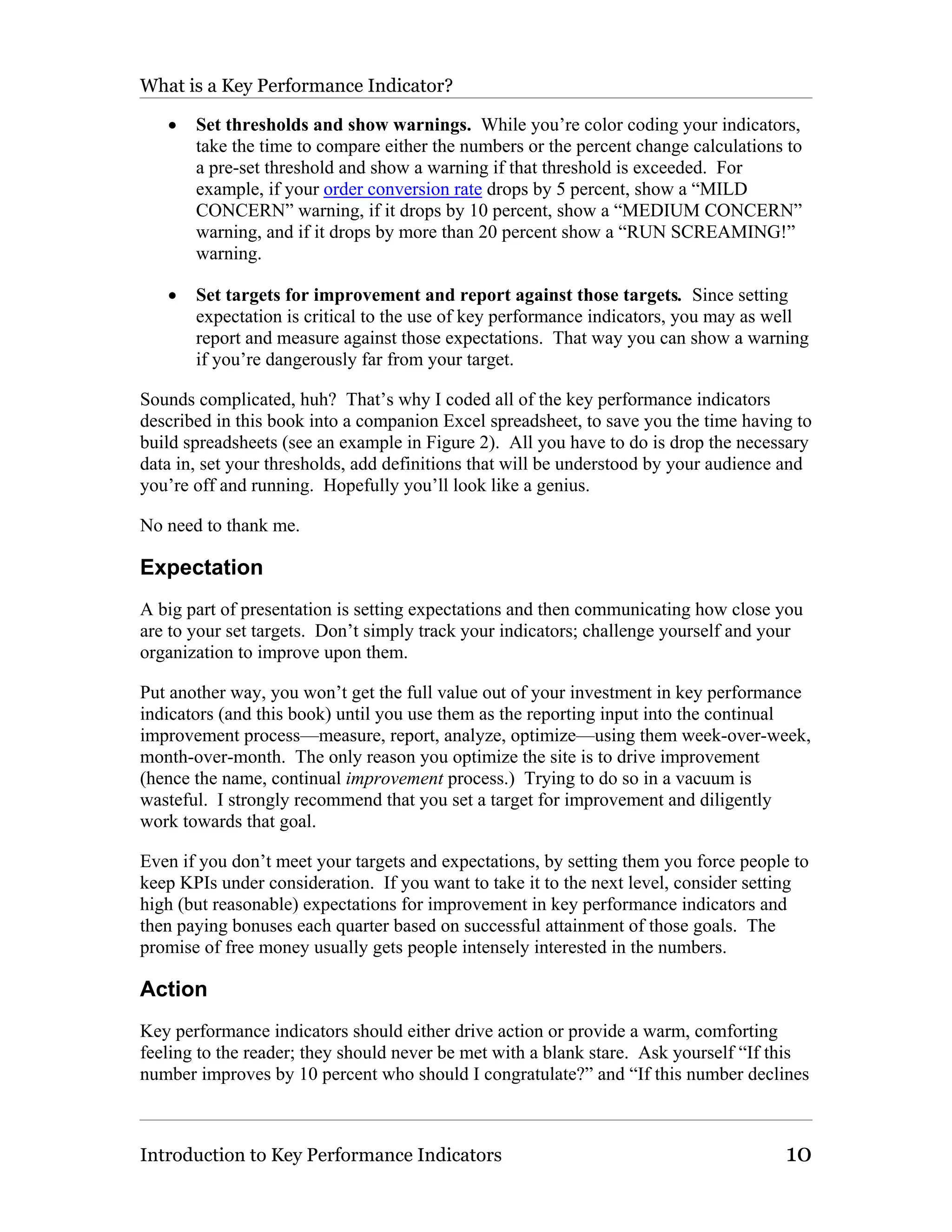 What is a Key Performance Indicator?

   •   Set thresholds and show warnings. While you’re color coding your indicators,
       take the time to compare either the numbers or the percent change calculations to
       a pre-set threshold and show a warning if that threshold is exceeded. For
       example, if your order conversion rate drops by 5 percent, show a “MILD
       CONCERN” warning, if it drops by 10 percent, show a “MEDIUM CONCERN”
       warning, and if it drops by more than 20 percent show a “RUN SCREAMING!”
       warning.

   •   Set targets for improvement and report against those targets. Since setting
       expectation is critical to the use of key performance indicators, you may as well
       report and measure against those expectations. That way you can show a warning
       if you’re dangerously far from your target.

Sounds complicated, huh? That’s why I coded all of the key performance indicators
described in this book into a companion Excel spreadsheet, to save you the time having to
build spreadsheets (see an example in Figure 2). All you have to do is drop the necessary
data in, set your thresholds, add definitions that will be understood by your audience and
you’re off and running. Hopefully you’ll look like a genius.

No need to thank me.

Expectation
A big part of presentation is setting expectations and then communicating how close you
are to your set targets. Don’t simply track your indicators; challenge yourself and your
organization to improve upon them.

Put another way, you won’t get the full value out of your investment in key performance
indicators (and this book) until you use them as the reporting input into the continual
improvement process—measure, report, analyze, optimize—using them week-over-week,
month-over-month. The only reason you optimize the site is to drive improvement
(hence the name, continual improvement process.) Trying to do so in a vacuum is
wasteful. I strongly recommend that you set a target for improvement and diligently
work towards that goal.

Even if you don’t meet your targets and expectations, by setting them you force people to
keep KPIs under consideration. If you want to take it to the next level, consider setting
high (but reasonable) expectations for improvement in key performance indicators and
then paying bonuses each quarter based on successful attainment of those goals. The
promise of free money usually gets people intensely interested in the numbers.

Action
Key performance indicators should either drive action or provide a warm, comforting
feeling to the reader; they should never be met with a blank stare. Ask yourself “If this
number improves by 10 percent who should I congratulate?” and “If this number declines



Introduction to Key Performance Indicators                                            10
 