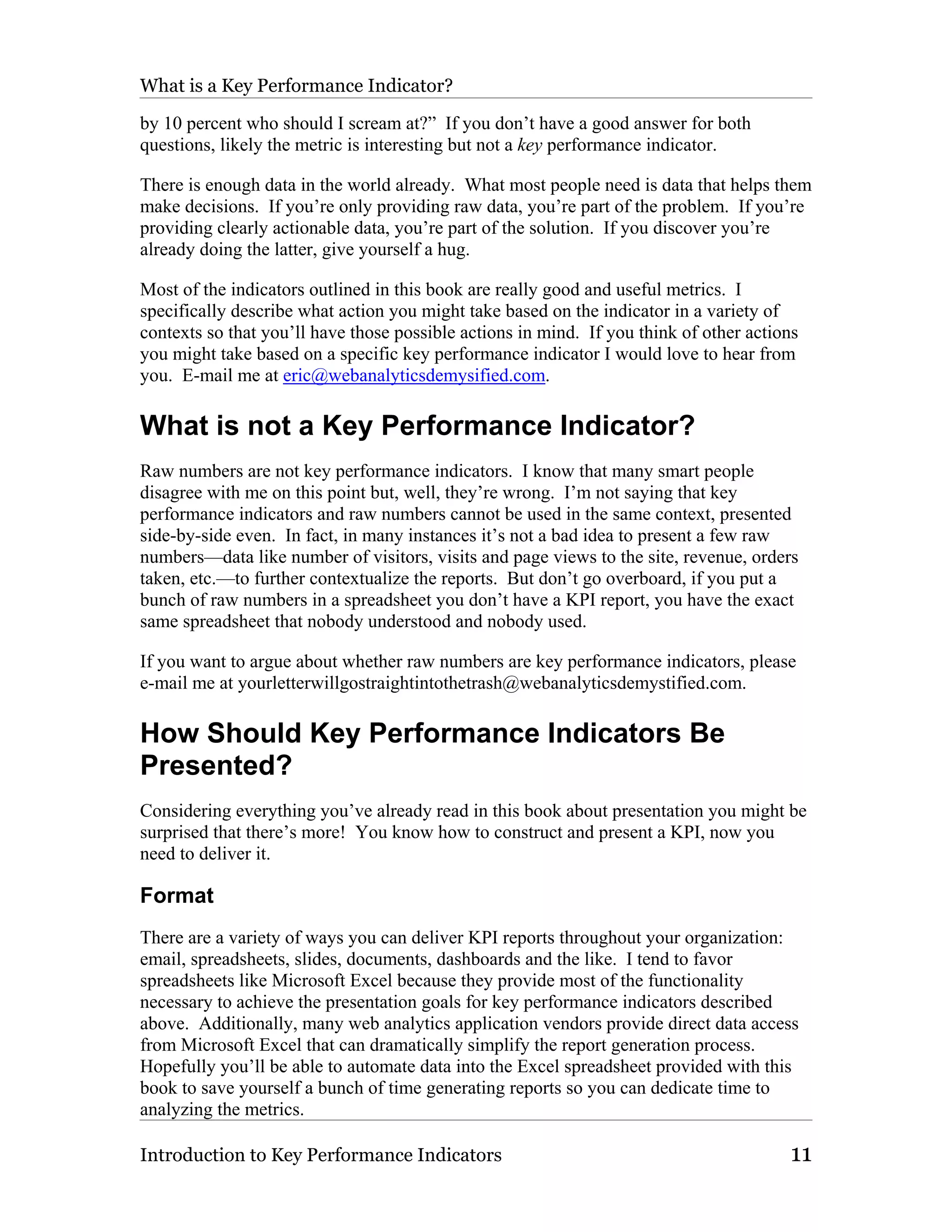 What is a Key Performance Indicator?

by 10 percent who should I scream at?” If you don’t have a good answer for both
questions, likely the metric is interesting but not a key performance indicator.

There is enough data in the world already. What most people need is data that helps them
make decisions. If you’re only providing raw data, you’re part of the problem. If you’re
providing clearly actionable data, you’re part of the solution. If you discover you’re
already doing the latter, give yourself a hug.

Most of the indicators outlined in this book are really good and useful metrics. I
specifically describe what action you might take based on the indicator in a variety of
contexts so that you’ll have those possible actions in mind. If you think of other actions
you might take based on a specific key performance indicator I would love to hear from
you. E-mail me at eric@webanalyticsdemysified.com.

What is not a Key Performance Indicator?
Raw numbers are not key performance indicators. I know that many smart people
disagree with me on this point but, well, they’re wrong. I’m not saying that key
performance indicators and raw numbers cannot be used in the same context, presented
side-by-side even. In fact, in many instances it’s not a bad idea to present a few raw
numbers—data like number of visitors, visits and page views to the site, revenue, orders
taken, etc.—to further contextualize the reports. But don’t go overboard, if you put a
bunch of raw numbers in a spreadsheet you don’t have a KPI report, you have the exact
same spreadsheet that nobody understood and nobody used.

If you want to argue about whether raw numbers are key performance indicators, please
e-mail me at yourletterwillgostraightintothetrash@webanalyticsdemystified.com.

How Should Key Performance Indicators Be
Presented?
Considering everything you’ve already read in this book about presentation you might be
surprised that there’s more! You know how to construct and present a KPI, now you
need to deliver it.

Format
There are a variety of ways you can deliver KPI reports throughout your organization:
email, spreadsheets, slides, documents, dashboards and the like. I tend to favor
spreadsheets like Microsoft Excel because they provide most of the functionality
necessary to achieve the presentation goals for key performance indicators described
above. Additionally, many web analytics application vendors provide direct data access
from Microsoft Excel that can dramatically simplify the report generation process.
Hopefully you’ll be able to automate data into the Excel spreadsheet provided with this
book to save yourself a bunch of time generating reports so you can dedicate time to
analyzing the metrics.

Introduction to Key Performance Indicators                                              11
 