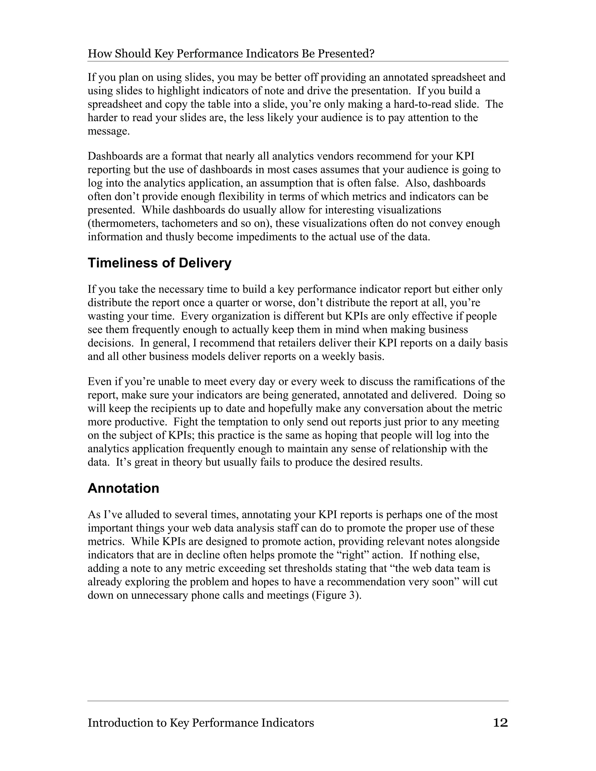 How Should Key Performance Indicators Be Presented?

If you plan on using slides, you may be better off providing an annotated spreadsheet and
using slides to highlight indicators of note and drive the presentation. If you build a
spreadsheet and copy the table into a slide, you’re only making a hard-to-read slide. The
harder to read your slides are, the less likely your audience is to pay attention to the
message.

Dashboards are a format that nearly all analytics vendors recommend for your KPI
reporting but the use of dashboards in most cases assumes that your audience is going to
log into the analytics application, an assumption that is often false. Also, dashboards
often don’t provide enough flexibility in terms of which metrics and indicators can be
presented. While dashboards do usually allow for interesting visualizations
(thermometers, tachometers and so on), these visualizations often do not convey enough
information and thusly become impediments to the actual use of the data.

Timeliness of Delivery
If you take the necessary time to build a key performance indicator report but either only
distribute the report once a quarter or worse, don’t distribute the report at all, you’re
wasting your time. Every organization is different but KPIs are only effective if people
see them frequently enough to actually keep them in mind when making business
decisions. In general, I recommend that retailers deliver their KPI reports on a daily basis
and all other business models deliver reports on a weekly basis.

Even if you’re unable to meet every day or every week to discuss the ramifications of the
report, make sure your indicators are being generated, annotated and delivered. Doing so
will keep the recipients up to date and hopefully make any conversation about the metric
more productive. Fight the temptation to only send out reports just prior to any meeting
on the subject of KPIs; this practice is the same as hoping that people will log into the
analytics application frequently enough to maintain any sense of relationship with the
data. It’s great in theory but usually fails to produce the desired results.

Annotation
As I’ve alluded to several times, annotating your KPI reports is perhaps one of the most
important things your web data analysis staff can do to promote the proper use of these
metrics. While KPIs are designed to promote action, providing relevant notes alongside
indicators that are in decline often helps promote the “right” action. If nothing else,
adding a note to any metric exceeding set thresholds stating that “the web data team is
already exploring the problem and hopes to have a recommendation very soon” will cut
down on unnecessary phone calls and meetings (Figure 3).




Introduction to Key Performance Indicators                                              12
 