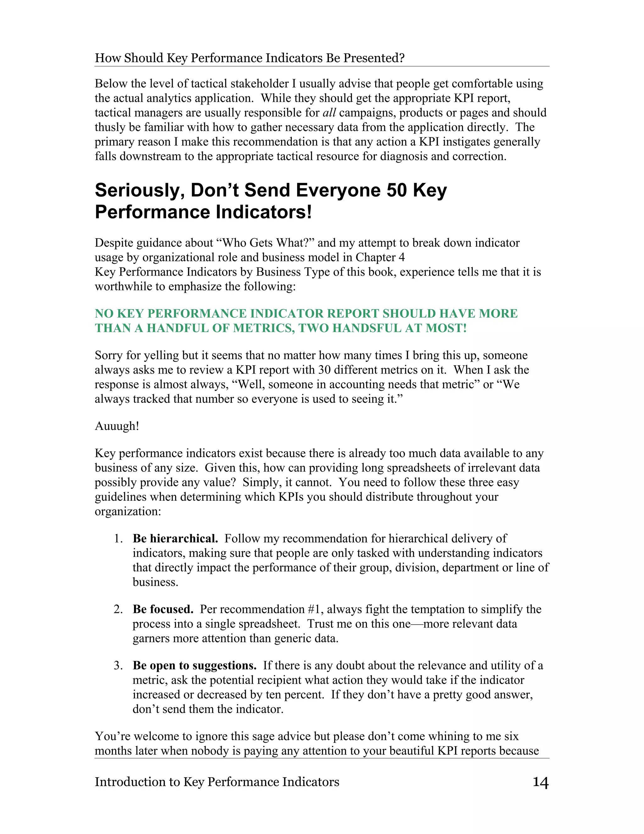 How Should Key Performance Indicators Be Presented?

Below the level of tactical stakeholder I usually advise that people get comfortable using
the actual analytics application. While they should get the appropriate KPI report,
tactical managers are usually responsible for all campaigns, products or pages and should
thusly be familiar with how to gather necessary data from the application directly. The
primary reason I make this recommendation is that any action a KPI instigates generally
falls downstream to the appropriate tactical resource for diagnosis and correction.

Seriously, Don’t Send Everyone 50 Key
Performance Indicators!
Despite guidance about “Who Gets What?” and my attempt to break down indicator
usage by organizational role and business model in Chapter 4
Key Performance Indicators by Business Type of this book, experience tells me that it is
worthwhile to emphasize the following:

NO KEY PERFORMANCE INDICATOR REPORT SHOULD HAVE MORE
THAN A HANDFUL OF METRICS, TWO HANDSFUL AT MOST!

Sorry for yelling but it seems that no matter how many times I bring this up, someone
always asks me to review a KPI report with 30 different metrics on it. When I ask the
response is almost always, “Well, someone in accounting needs that metric” or “We
always tracked that number so everyone is used to seeing it.”

Auuugh!

Key performance indicators exist because there is already too much data available to any
business of any size. Given this, how can providing long spreadsheets of irrelevant data
possibly provide any value? Simply, it cannot. You need to follow these three easy
guidelines when determining which KPIs you should distribute throughout your
organization:

   1. Be hierarchical. Follow my recommendation for hierarchical delivery of
      indicators, making sure that people are only tasked with understanding indicators
      that directly impact the performance of their group, division, department or line of
      business.

   2. Be focused. Per recommendation #1, always fight the temptation to simplify the
      process into a single spreadsheet. Trust me on this one—more relevant data
      garners more attention than generic data.

   3. Be open to suggestions. If there is any doubt about the relevance and utility of a
      metric, ask the potential recipient what action they would take if the indicator
      increased or decreased by ten percent. If they don’t have a pretty good answer,
      don’t send them the indicator.

You’re welcome to ignore this sage advice but please don’t come whining to me six
months later when nobody is paying any attention to your beautiful KPI reports because

Introduction to Key Performance Indicators                                              14
 