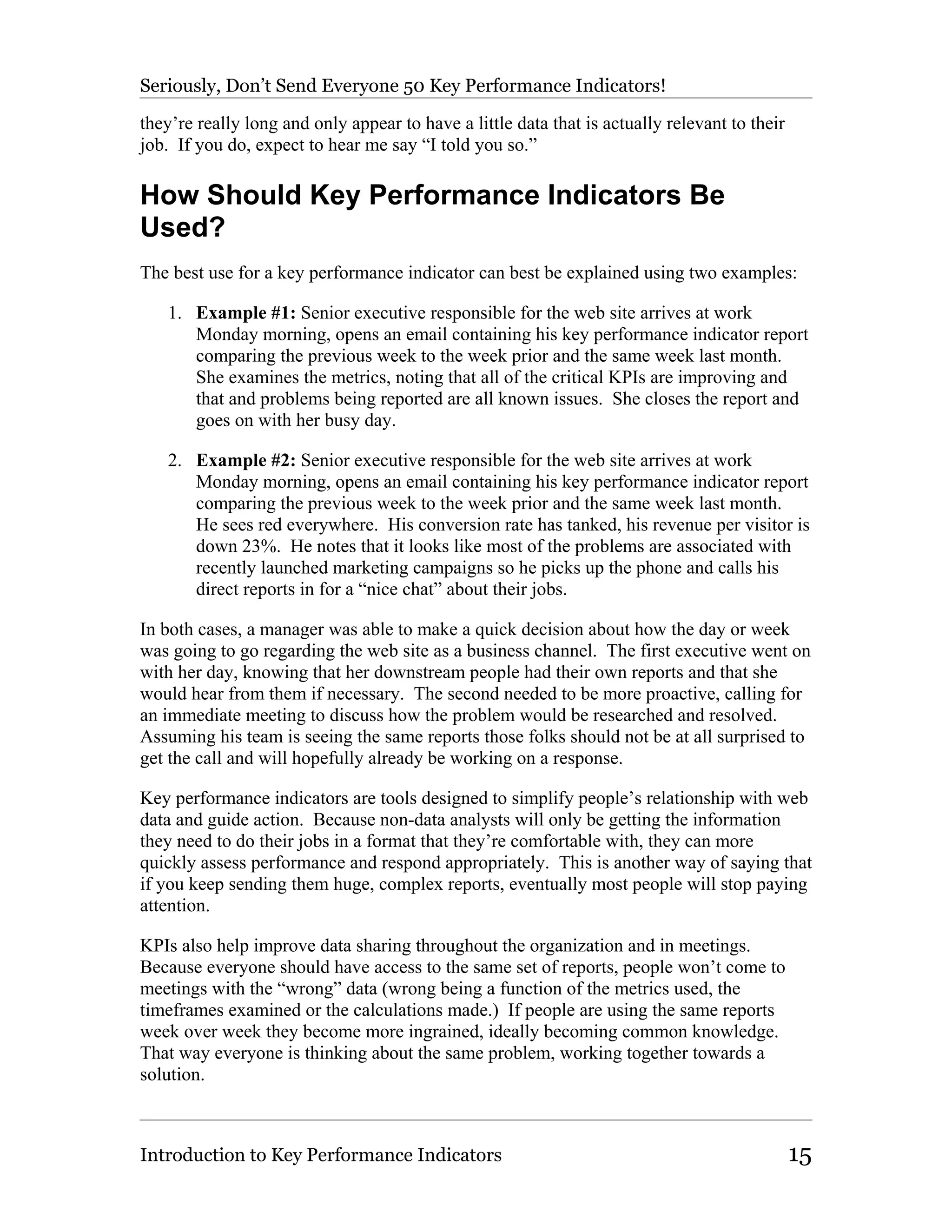 Seriously, Don’t Send Everyone 50 Key Performance Indicators!

they’re really long and only appear to have a little data that is actually relevant to their
job. If you do, expect to hear me say “I told you so.”

How Should Key Performance Indicators Be
Used?
The best use for a key performance indicator can best be explained using two examples:

   1. Example #1: Senior executive responsible for the web site arrives at work
      Monday morning, opens an email containing his key performance indicator report
      comparing the previous week to the week prior and the same week last month.
      She examines the metrics, noting that all of the critical KPIs are improving and
      that and problems being reported are all known issues. She closes the report and
      goes on with her busy day.

   2. Example #2: Senior executive responsible for the web site arrives at work
      Monday morning, opens an email containing his key performance indicator report
      comparing the previous week to the week prior and the same week last month.
      He sees red everywhere. His conversion rate has tanked, his revenue per visitor is
      down 23%. He notes that it looks like most of the problems are associated with
      recently launched marketing campaigns so he picks up the phone and calls his
      direct reports in for a “nice chat” about their jobs.

In both cases, a manager was able to make a quick decision about how the day or week
was going to go regarding the web site as a business channel. The first executive went on
with her day, knowing that her downstream people had their own reports and that she
would hear from them if necessary. The second needed to be more proactive, calling for
an immediate meeting to discuss how the problem would be researched and resolved.
Assuming his team is seeing the same reports those folks should not be at all surprised to
get the call and will hopefully already be working on a response.

Key performance indicators are tools designed to simplify people’s relationship with web
data and guide action. Because non-data analysts will only be getting the information
they need to do their jobs in a format that they’re comfortable with, they can more
quickly assess performance and respond appropriately. This is another way of saying that
if you keep sending them huge, complex reports, eventually most people will stop paying
attention.

KPIs also help improve data sharing throughout the organization and in meetings.
Because everyone should have access to the same set of reports, people won’t come to
meetings with the “wrong” data (wrong being a function of the metrics used, the
timeframes examined or the calculations made.) If people are using the same reports
week over week they become more ingrained, ideally becoming common knowledge.
That way everyone is thinking about the same problem, working together towards a
solution.



Introduction to Key Performance Indicators                                                     15
 