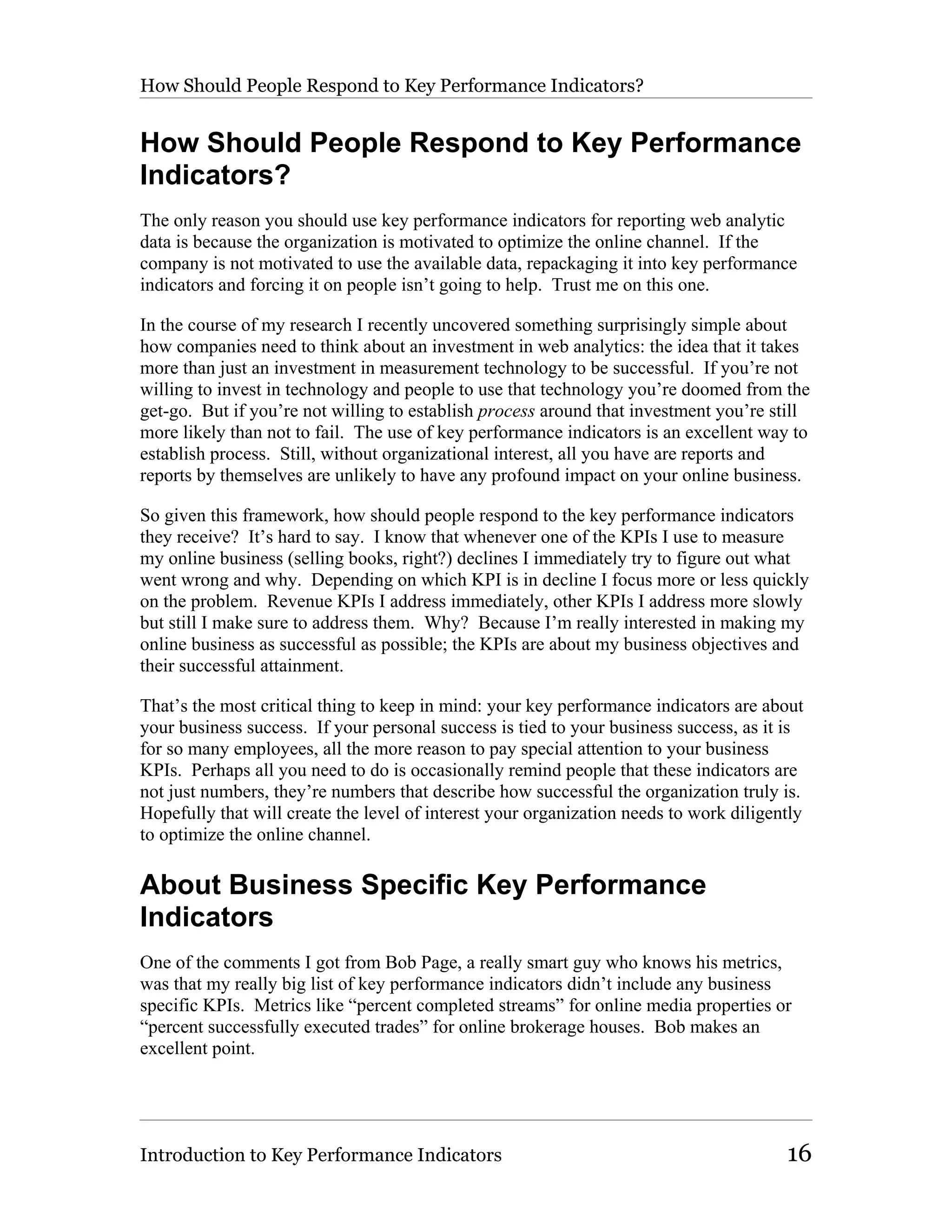 How Should People Respond to Key Performance Indicators?


How Should People Respond to Key Performance
Indicators?
The only reason you should use key performance indicators for reporting web analytic
data is because the organization is motivated to optimize the online channel. If the
company is not motivated to use the available data, repackaging it into key performance
indicators and forcing it on people isn’t going to help. Trust me on this one.

In the course of my research I recently uncovered something surprisingly simple about
how companies need to think about an investment in web analytics: the idea that it takes
more than just an investment in measurement technology to be successful. If you’re not
willing to invest in technology and people to use that technology you’re doomed from the
get-go. But if you’re not willing to establish process around that investment you’re still
more likely than not to fail. The use of key performance indicators is an excellent way to
establish process. Still, without organizational interest, all you have are reports and
reports by themselves are unlikely to have any profound impact on your online business.

So given this framework, how should people respond to the key performance indicators
they receive? It’s hard to say. I know that whenever one of the KPIs I use to measure
my online business (selling books, right?) declines I immediately try to figure out what
went wrong and why. Depending on which KPI is in decline I focus more or less quickly
on the problem. Revenue KPIs I address immediately, other KPIs I address more slowly
but still I make sure to address them. Why? Because I’m really interested in making my
online business as successful as possible; the KPIs are about my business objectives and
their successful attainment.

That’s the most critical thing to keep in mind: your key performance indicators are about
your business success. If your personal success is tied to your business success, as it is
for so many employees, all the more reason to pay special attention to your business
KPIs. Perhaps all you need to do is occasionally remind people that these indicators are
not just numbers, they’re numbers that describe how successful the organization truly is.
Hopefully that will create the level of interest your organization needs to work diligently
to optimize the online channel.

About Business Specific Key Performance
Indicators
One of the comments I got from Bob Page, a really smart guy who knows his metrics,
was that my really big list of key performance indicators didn’t include any business
specific KPIs. Metrics like “percent completed streams” for online media properties or
“percent successfully executed trades” for online brokerage houses. Bob makes an
excellent point.




Introduction to Key Performance Indicators                                              16
 